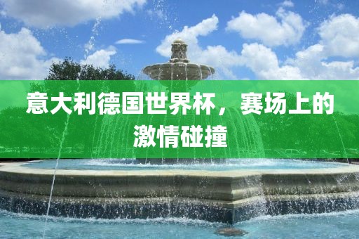 意大利德国世界杯，赛场上的激情碰撞金炬实业股份有限公司