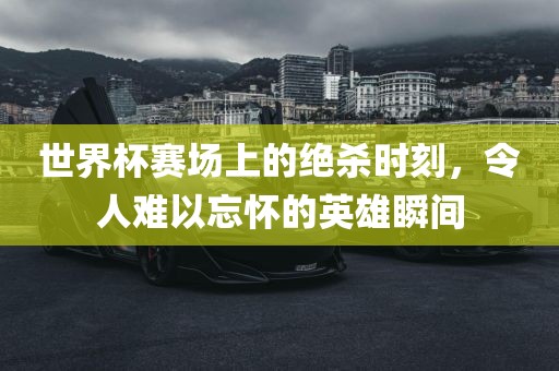 世界杯赛场上的绝杀时刻，令人难以忘怀的英雄瞬间