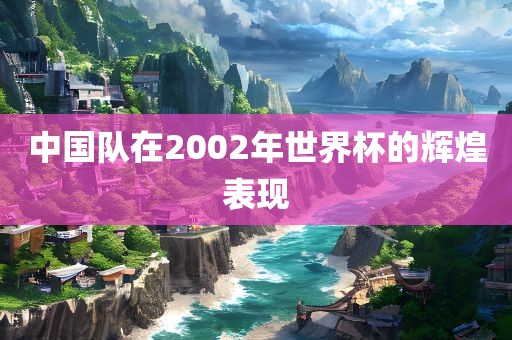 中国队在2002年世界杯的辉煌表现金炬实业股份有限公司