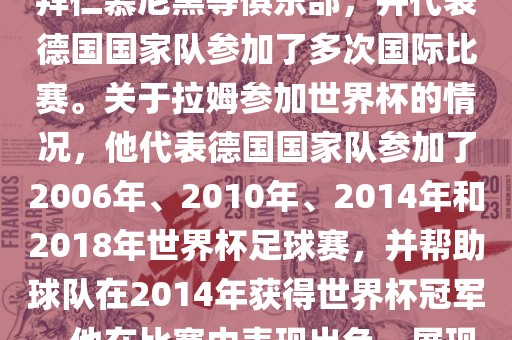 拉姆（Philipp Lahm）是一位德国足球运动员，出生于1983年，他在职业生涯中曾效力于拜仁慕尼黑等俱乐部，并代表德国国家队参加了多次国际比赛。关于拉姆参加世界杯的情况，他代表德国国家队参加了2006年、2010年、2014年和2018年世界杯足球赛，并帮助球队在2014年获得世界杯冠军。他在比赛中表现出色，展现出卓越的领导能力和足球技巧，成为德国队的重要球员之一。金炬实业股份有限公司