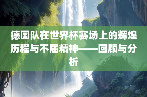 德国队在世界杯赛场上的辉煌历程与不屈精神——回顾与分析