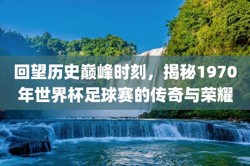 回望历史巅峰时刻，揭秘1970年世界杯足球赛的传奇与荣耀