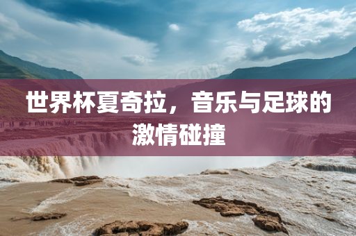 世界杯夏奇拉，音乐与足球的激情碰撞