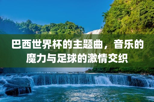 巴西世界杯的主题曲，音乐的魔力与足球的激情交织