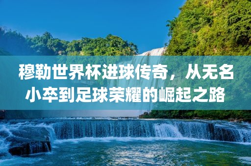 穆勒世界杯进球传奇，从无名小卒到足球荣耀的崛起之路金炬实业股份有限公司