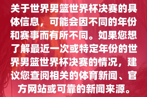 关于世界男篮世界杯决赛的具体信息，可能会因不同的年份和赛事而有所不同。如果您想了解最近一次或特定年份的世界男篮世界杯决赛的情况，建议您查阅相关的体育新闻、官方网站或可靠的新闻来源。