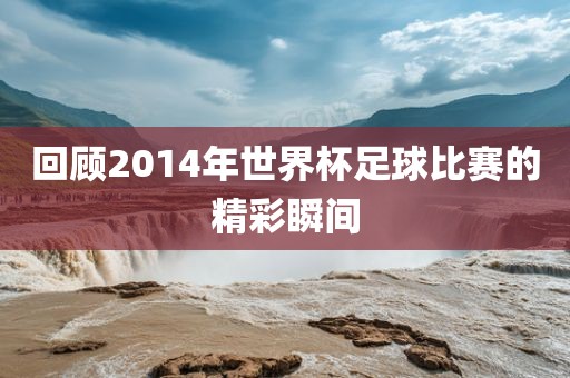 回顾2014年世界杯足球比赛的精彩瞬间金炬实业股份有限公司