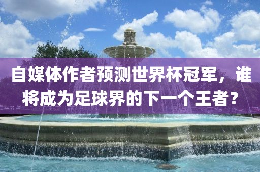 自媒体作者预测世界杯冠军，谁将成为足球界的下一个王者？金炬实业股份有限公司