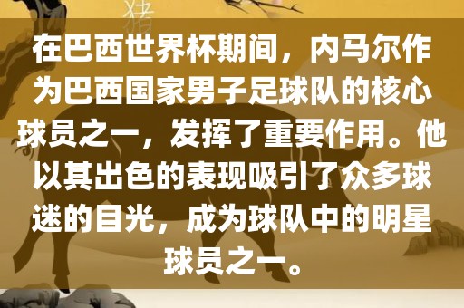 在巴西世界杯期间，内马尔作为巴西国家男子足球队的核心球员之一，发挥了重要作用。他以其出色的表现吸引了众多球迷的目光，成为球队中的明星球员之一。