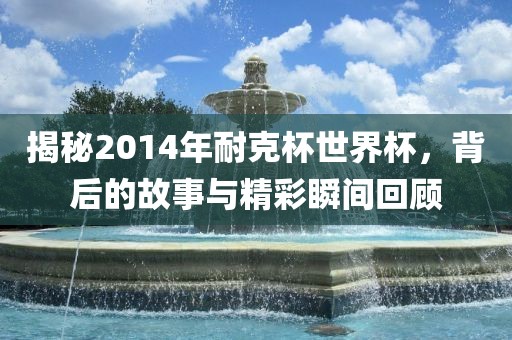 金炬实业股份有限公司揭秘2014年耐克杯世界杯，背后的故事与精彩瞬间回顾