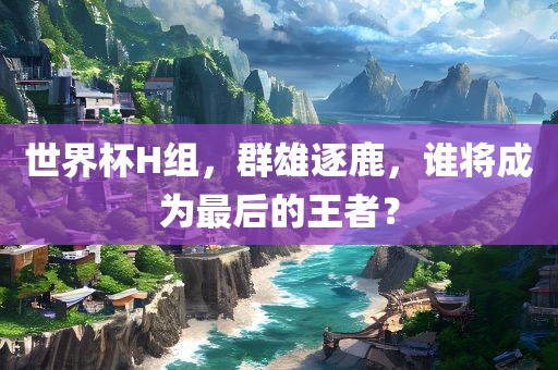 世界杯H组，群雄逐鹿，谁将成为最后的王者？