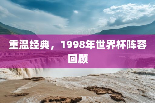 重温经典，1998年世界杯阵容回顾金炬实业股份有限公司
