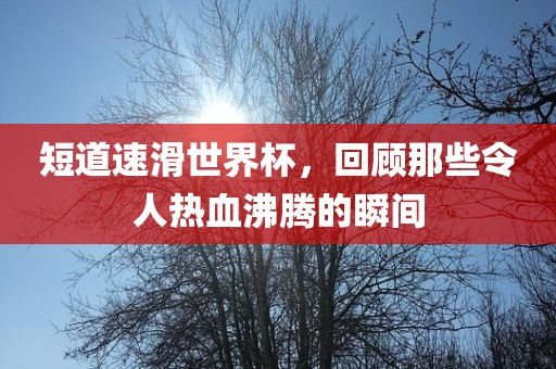 短道速滑世界杯，回顾那些令人热血沸腾的瞬间