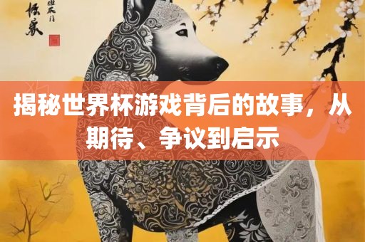 揭秘世界杯游戏背后的故事，从期待、争议到启示