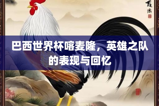 巴西世界杯喀麦隆，英雄之队的表现与回忆金炬实业股份有限公司