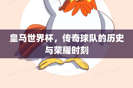 皇马世界杯，传奇球队的历史与荣耀时刻