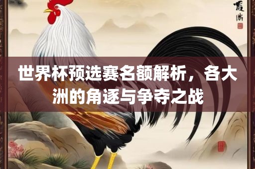 世界金炬实业股份有限公司杯预选赛名额解析，各大洲的角逐与争夺之战