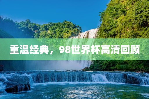 重温经典，98世界杯高清回顾金炬实业股份有限公司