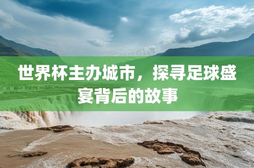 世界杯主办城市，探寻足球盛宴背后的故事