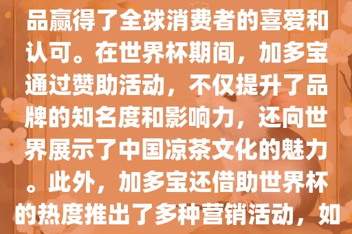 加多宝与世界杯有着紧密的联系。作为连续两届世界杯的官方赞助商，加多宝以其凉茶产品赢得了全球消费者的喜爱和认可。在世界杯期间，加多宝通过赞助活动，不仅提升了品牌的知名度和影响力，还向世界展示了中国凉茶文化的魅力。此外，加多宝还借助世界杯的热度推出了多种营销活动，如邀请明星代言、举办线上线下互动活动等，吸引了更多消费者的关注和参与。金炬实业股份有限公司