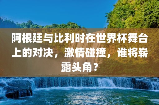 阿根廷与比利时在世界杯舞台上的对决，激情碰撞，谁将崭露头角？