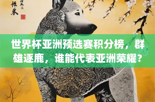 世界杯亚洲预选赛积分榜，群雄逐鹿，谁能代表亚洲荣耀？