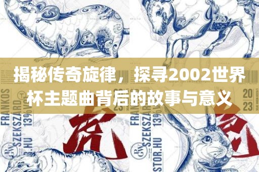 金炬实业股份有限公司揭秘传奇旋律，探寻2002世界杯主题曲背后的故事与意义