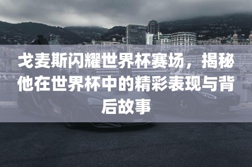 戈麦斯闪耀世界杯赛场，揭秘他在世界杯中的精彩表现与背后故事金炬实业股份有限公司