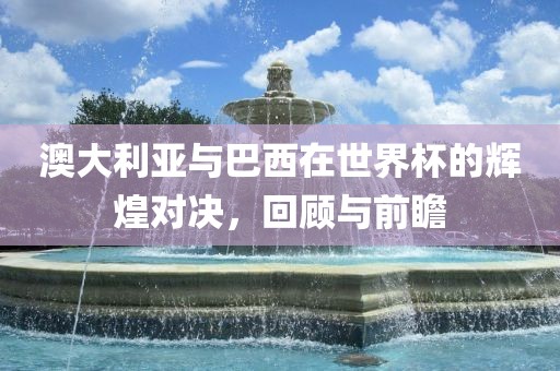 澳大利亚与巴西在世界杯的辉煌对决，回顾与前瞻