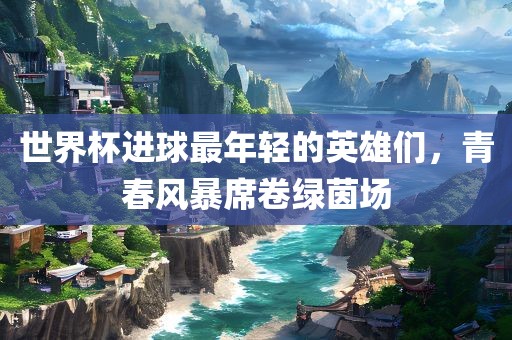 世界杯进球最年轻的英雄们，青春风暴席卷绿茵场