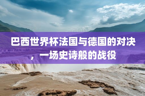 巴西世界杯法国与德国的对决，一场史诗般的战役