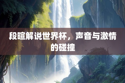 段暄解说世界杯，声音与激情的碰撞