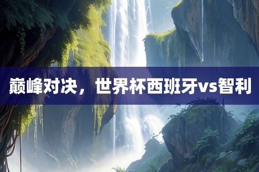巅峰对决，世界杯西班牙vs智利金炬实业股份有限公司