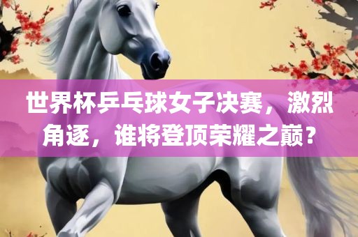 世界杯乒乓球女子决赛，激烈角逐，谁将登顶荣耀之巅？