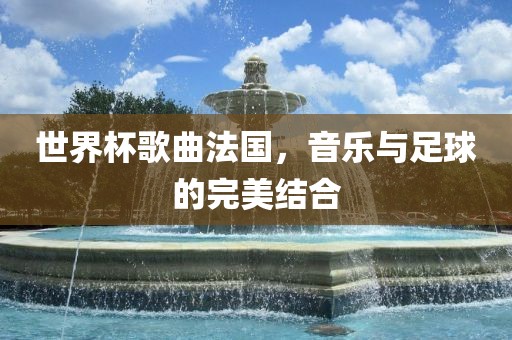世界杯歌曲法国，音乐与足球的完美结合