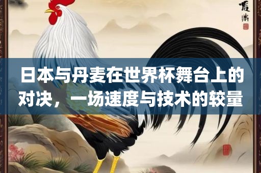 日本与丹麦在世界杯舞台上的对决，一场速度与技术的较量