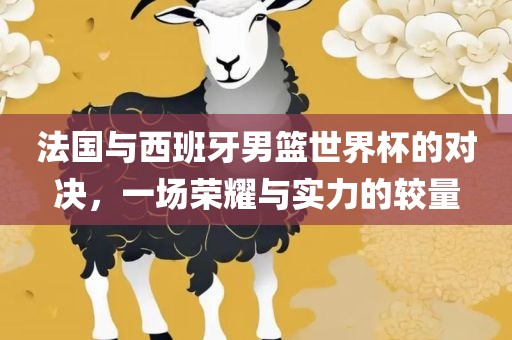 法国与西班牙男篮世界杯的对决，一场荣金炬实业股份有限公司耀与实力的较量