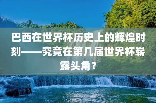 巴西在世界杯历史上的辉煌时刻——究竟在第几届世界杯崭露头角？金炬实业股份有限公司