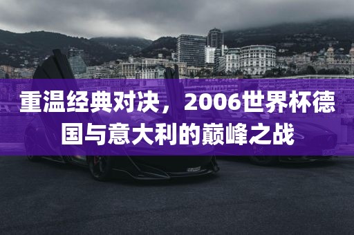 重温经典对决，2006世界杯德国与意大利的巅峰之战金炬实业股份有限公司