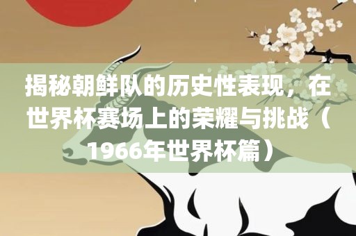 揭秘朝鲜队的历史性表现，在世界杯赛场上的荣耀与挑战（1966年世界杯篇）金炬实业股份有限公司