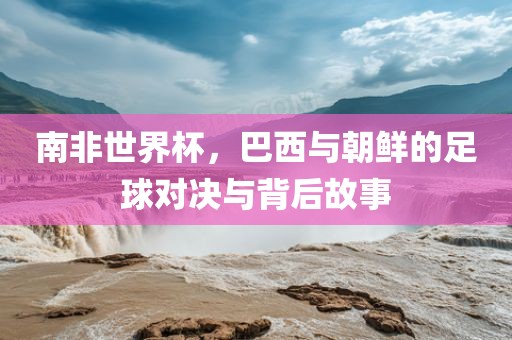 南非世界杯，巴西与朝鲜的足球对决与背后故事