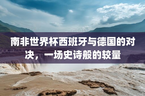 南非世界杯西班牙与德国的对决，一场史诗般的较量金炬实业股份有限公司