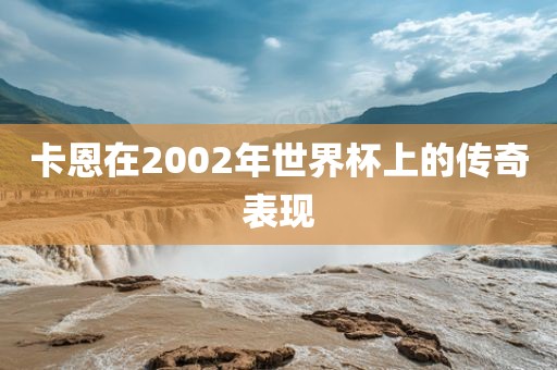 卡恩在2002年世界杯上的传奇表现金炬实业股份有限公司