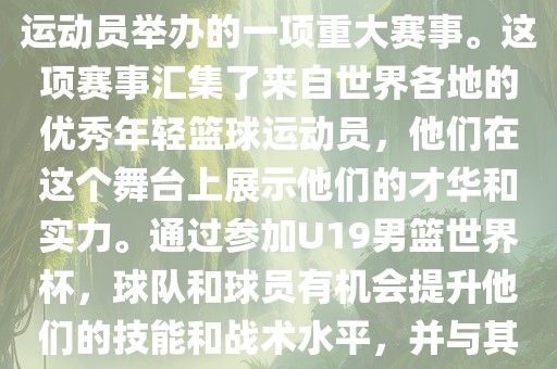 U19男篮世界杯是全世界范围内金炬实业股份有限公司针对19岁以下青年男子篮球运动员举办的一项重大赛事。这项赛事汇集了来自世界各地的优秀年轻篮球运动员，他们在这个舞台上展示他们的才华和实力。通过参加U19男篮世界杯，球队和球员有机会提升他们的技能和战术水平，并与其他国家的优秀队伍和球员交流和学习。
