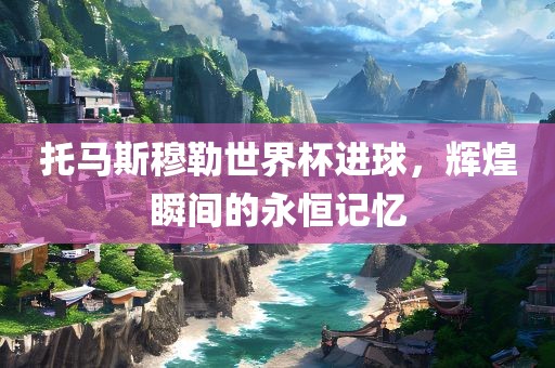 托马斯穆勒世界杯进球，辉煌瞬间的永恒记忆