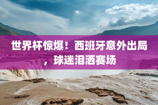 世界杯惊爆！西班牙意外出局，球迷泪洒赛场