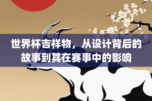 世界杯吉祥物，从设计背后的故事到其在赛事中的影响