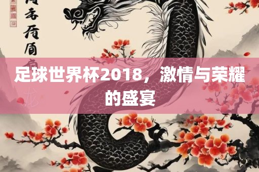 足球世界杯2018，激情与荣耀的盛宴