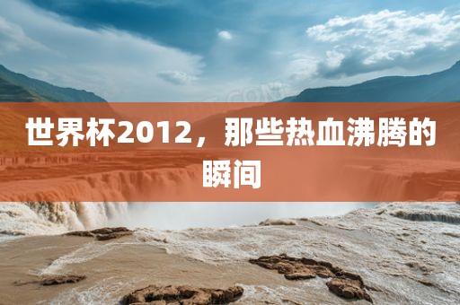 世界杯2012，那些热血沸金炬实业股份有限公司腾的瞬间