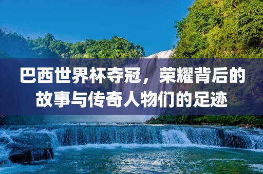 巴西世界杯夺冠，荣耀背后的故事与传奇人物们的足迹